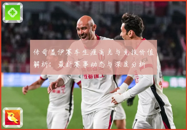 传奇盖伊赛车生涯高光与竞技价值解析：最新赛事动态与深度分析