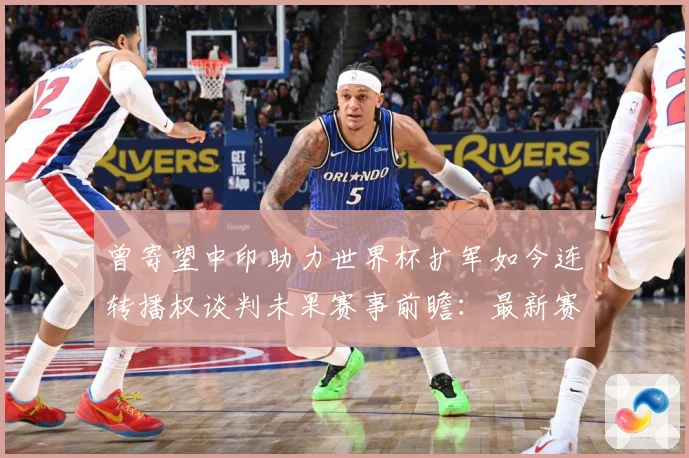 曾寄望中印助力世界杯扩军如今连转播权谈判未果赛事前瞻：最新赛事动态与深度分析