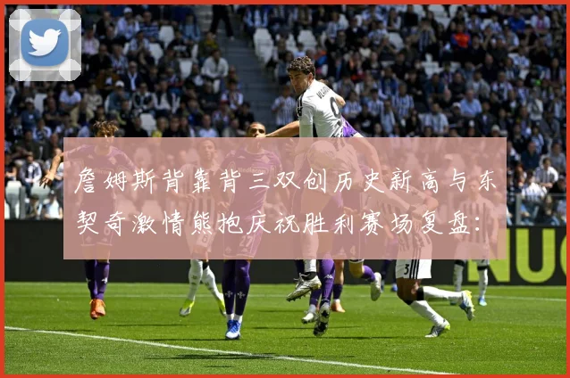 詹姆斯背靠背三双创历史新高与东契奇激情熊抱庆祝胜利赛场复盘：最新赛事动态与深度分析