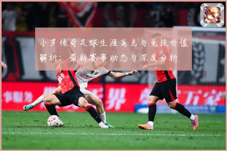 小罗传奇足球生涯高光与竞技价值解析：最新赛事动态与深度分析