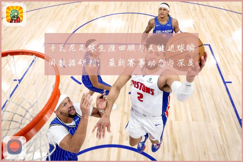 卡瓦尼足球生涯回顾与关键进球瞬间数据研判：最新赛事动态与深度分析