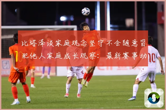比塔泽谈家庭观念坚守不会随意冒犯他人家庭成长观察：最新赛事动态与深度分析
