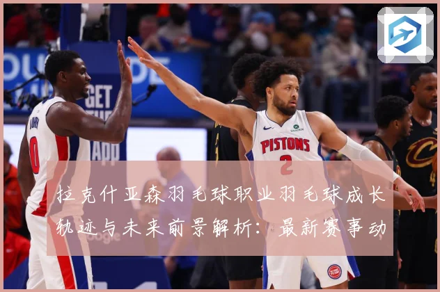 拉克什亚森羽毛球职业羽毛球成长轨迹与未来前景解析：最新赛事动态与深度分析