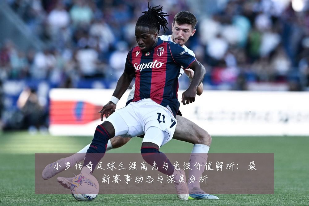 小罗传奇足球生涯高光与竞技价值解析：最新赛事动态与深度分析