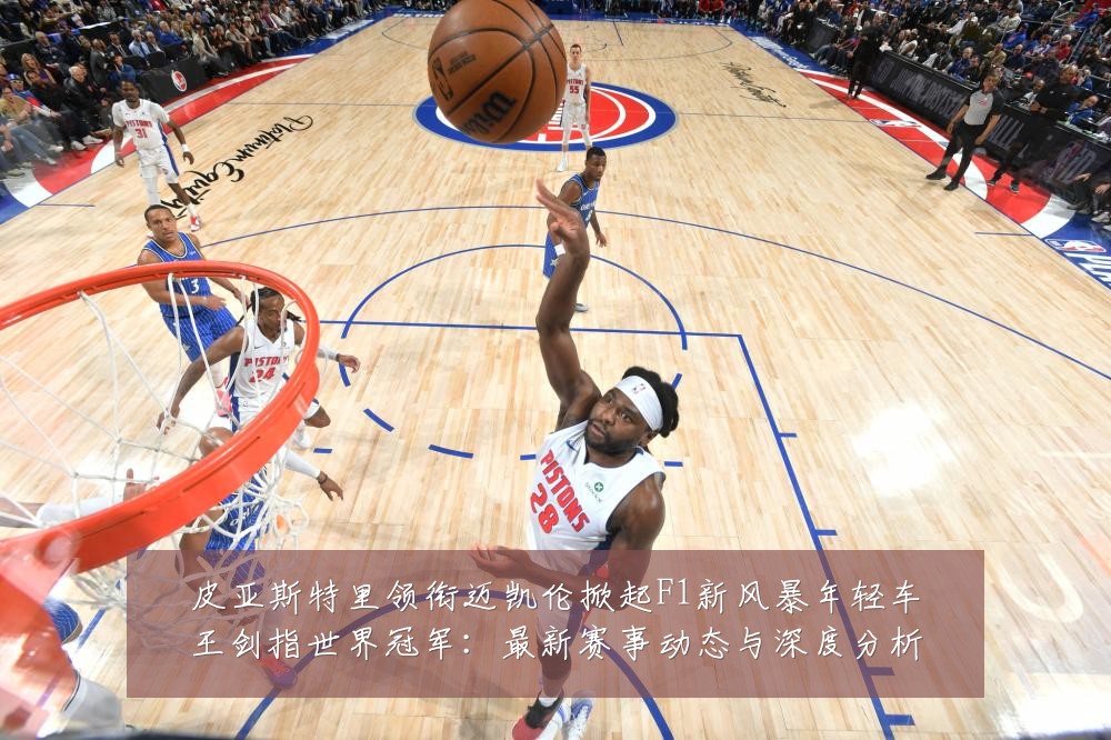 皮亚斯特里领衔迈凯伦掀起F1新风暴年轻车王剑指世界冠军:最新赛事动态与深度分析