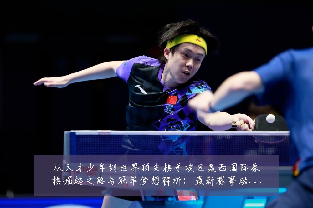 从天才少年到世界顶尖棋手埃里盖西国际象棋崛起之路与冠军梦想解析:最新赛事动态与深度分析