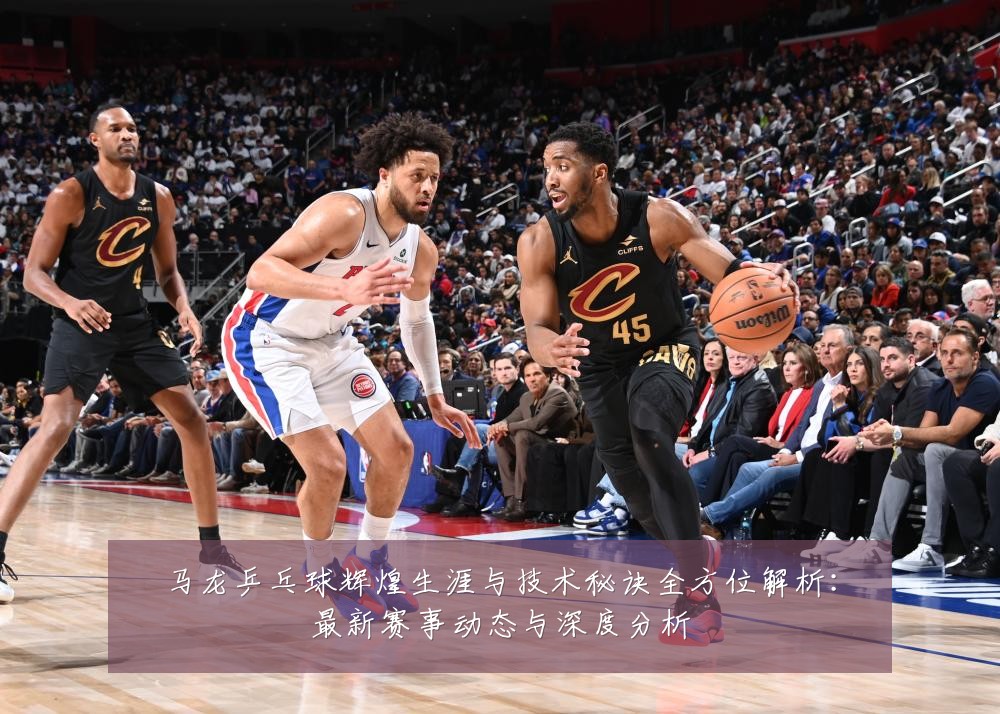 马龙乒乓球辉煌生涯与技术秘诀全方位解析:最新赛事动态与深度分析