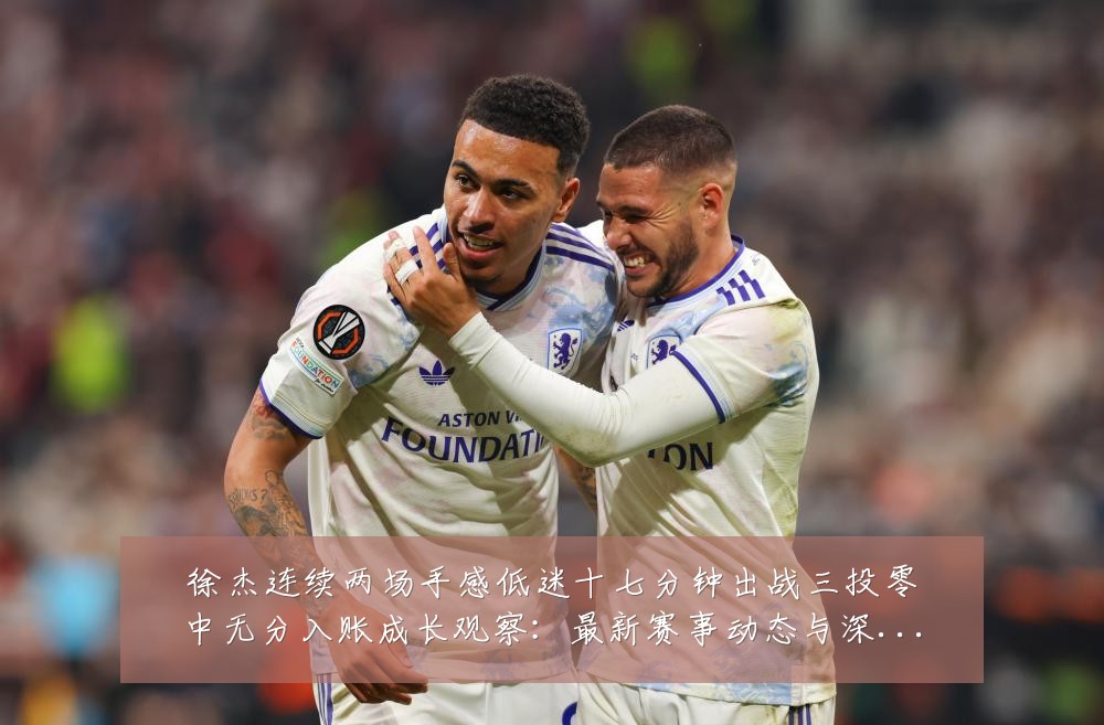 徐杰连续两场手感低迷十七分钟出战三投零中无分入账成长观察:最新赛事动态与深度分析